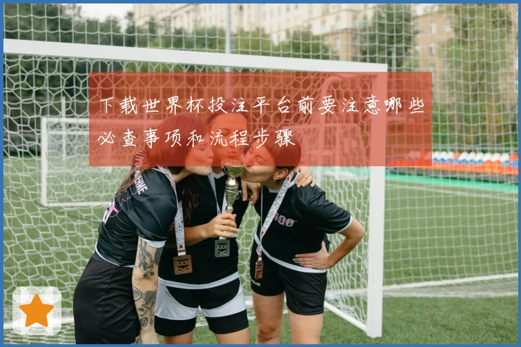 下载世界杯投注平台前要注意哪些必查事项和流程步骤