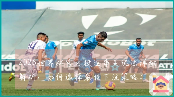 2026世界杯官方投注串关玩法详细解析，如何选择最佳下注策略？
