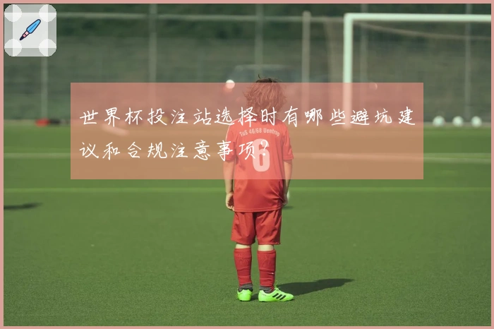 世界杯投注站选择时有哪些避坑建议和合规注意事项?