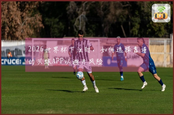 2026世界杯下注时，如何选择靠谱的买球APP以避开风险