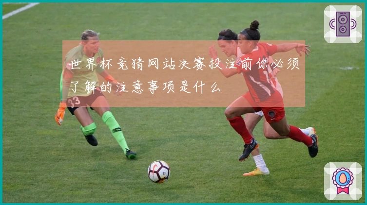 世界杯竞猜网站决赛投注前你必须了解的注意事项是什么
