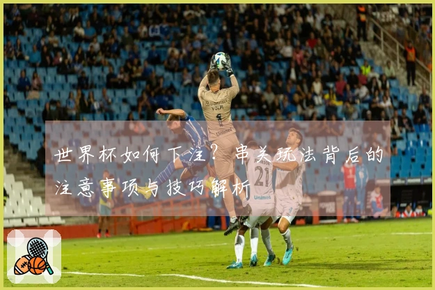 世界杯如何下注？串关玩法背后的注意事项与技巧解析