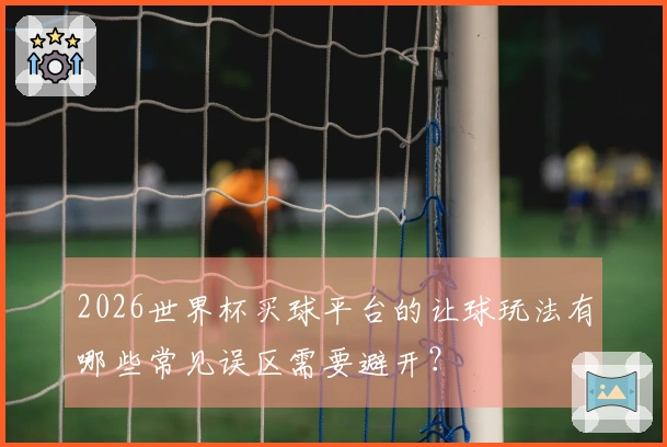 2026世界杯买球平台的让球玩法有哪些常见误区需要避开？